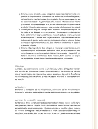 84
a)	 Sistema persona-producto. A esta categoría la caracteriza el conocimiento com-
pleto de las propiedades de los materiales y el dominio de un conjunto de gestos y
saberes técnicos para la obtención de un producto. Otro de sus componentes son
las relaciones directas o muy cercanas que las personas establecen con el material
y los medios técnicos empleados en el proceso de transformación para obtener el
producto. Este sistema corresponde a los procesos productivos de corte artesanal.
b)	 Sistema persona-máquina. Distingue a esta modalidad el empleo de máquinas –en
las cuales se han delegado funciones humanas– y de gestos y conocimientos orien-
tados a intervenir en los procesos técnicos mediante pedales, botones y manijas,
entre otras piezas. La relación entre los gestos técnicos y los materiales es directa o
indirecta, por lo que los gestos y conocimientos se simplifican y entonces destaca
el vínculo de la persona con la máquina. Este sistema es característico de procesos
artesanales y fabriles.
c)	 Sistema máquina-producto. Esta categoría la integran procesos técnicos que in-
corporan máquinas automatizadas de diversas clases, en las cuales se han dele-
gado diversas acciones humanas (estratégicas, instrumentales y de control), por
tanto no requieren el control directo de las personas. Estos sistemas son propios
de la producción en serie dentro de sistemas tecnológicos innovadores.
Máquinas
Artefactos cuyo componente central es un motor; su función principal es transfor-
mar insumos en productos o producir datos empleando mecanismos de transmi-
sión o transformación de movimiento y sujetos a acciones de control. Transformar
los insumos requiere activar uno o más actuadores mediante el aprovechamiento
de energía.
Actuadores
Elementos u operadores de una máquina que, accionados por los mecanismos de
transmisión, realizan la acción específica sobre el insumo transformándolo en producto.
Acciones de regulación y control
La técnica se define como la actividad social centrada en el saber hacer o como el pro-
ceso por medio del cual los seres humanos transforman las condiciones de su entorno
para adecuarlas a sus necesidades e intereses; además, se constituye de un conjunto
de acciones estratégicas e instrumentales que se llevan a cabo deliberadamente y con
propósitos establecidos. Una función de control se ejecuta cuando se traza una línea o
 
