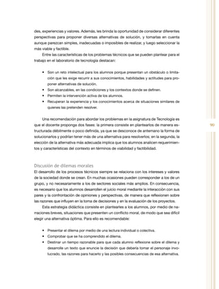 90
des, experiencias y valores. Además, les brinda la oportunidad de considerar diferentes
perspectivas para proponer diversas alternativas de solución, y tomarlas en cuenta
aunque parezcan simples, inadecuadas o imposibles de realizar, y luego seleccionar la
más viable y factible.
Entre las características de los problemas técnicos que se pueden plantear para el
trabajo en el laboratorio de tecnología destacan:
•	 Son un reto intelectual para los alumnos porque presentan un obstáculo o limita-
ción que les exige recurrir a sus conocimientos, habilidades y actitudes para pro-
poner alternativas de solución.
•	 Son alcanzables, en las condiciones y los contextos donde se definen.
•	 Permiten la intervención activa de los alumnos.
•	 Recuperan la experiencia y los conocimientos acerca de situaciones similares de
quienes las pretenden resolver.
Una recomendación para abordar los problemas en la asignatura de Tecnología es
que el docente proponga dos fases: la primera consiste en plantearlos de manera es-
tructurada débilmente o poco definida, ya que se desconoce de antemano la forma de
solucionarlos y podrían tener más de una alternativa para resolverlos; en la segunda, la
elección de la alternativa más adecuada implica que los alumnos analicen requerimien-
tos y características del contexto en términos de viabilidad y factibilidad.
Discusión de dilemas morales
El desarrollo de los procesos técnicos siempre se relaciona con los intereses y valores
de la sociedad donde se crean. En muchas ocasiones pueden corresponder a los de un
grupo, y no necesariamente a los de sectores sociales más amplios. En consecuencia,
es necesario que los alumnos desarrollen el juicio moral mediante la interacción con sus
pares y la confrontación de opiniones y perspectivas, de manera que reflexionen sobre
las razones que influyen en la toma de decisiones y en la evaluación de los proyectos.
Esta estrategia didáctica consiste en plantearles a los alumnos, por medio de na-
rraciones breves, situaciones que presenten un conflicto moral, de modo que sea difícil
elegir una alternativa óptima. Para ello es recomendable:
•	 Presentar el dilema por medio de una lectura individual o colectiva.
•	 Comprobar que se ha comprendido el dilema.
•	 Destinar un tiempo razonable para que cada alumno reflexione sobre el dilema y
desarrolle un texto que enuncie la decisión que debería tomar el personaje invo-
lucrado, las razones para hacerlo y las posibles consecuencias de esa alternativa.
 