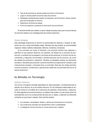 94
•	 Tipo de documentos en donde pueden encontrar la información.
•	 Lugar en donde pueden encontrar tales documentos.
•	 Estrategias necesarias para realizar su búsqueda: uso de ficheros, índices, estrate-
gias para búsquedas en Internet.
•	 Elaboración de fichas de trabajo.
•	 Forma de organizar y presentar la información que encontraron.
El docente tendrá que realizar un gran trabajo de apoyo para que en poco tiempo
los alumnos realicen sus investigaciones de manera autónoma.
Visitas dirigidas
Esta estrategia proporciona al alumno la oportunidad de observar y analizar la reali-
zación de una o varias actividades reales. Siempre que sea posible, es recomendable
organizar visitas a talleres artesanales, fábricas, industrias y empresas.
Si se concreta una visita, el docente y los alumnos tendrán que organizar y
planificar lo que esperan observar; por ejemplo, las etapas de un proceso de pro-
ducción, el análisis de los papeles y acciones de las personas, la función de las he-
rramientas y máquinas, las entradas y transformaciones de los insumos, así como
las salidas de productos y desechos. También es deseable analizar los elementos
sociales y naturales para precisar a quiénes beneficia la organización visitada y qué
implicaciones sociales y naturales tiene su actividad. Este tipo de visitas permiten
conocer procesos, condiciones y aplicaciones reales de una actividad técnica en el
sector productivo.
b) Métodos en Tecnología
Análisis sistémico
Uno de los conceptos centrales planteados en esta propuesta, y fundamental para el
estudio de la técnica, es el de medios técnicos. En los enfoques tradicionales el es-
tudio se centra en el análisis de la estructura de aparatos, herramientas y máquinas.
En esta asignatura se busca favorecer un análisis más amplio, el cual incluya tanto los
antecedentes como los consecuentes técnicos de un objeto, y además los diferentes
contextos en que fueron creados. Esto permite analizar:
•	 Los intereses, necesidades, ideales y valores que favorecieron la innovación.
•	 Las condiciones naturales que representaron retos o posibilidades.
•	 La delegación de las funciones en nuevas estructuras u objetos.
 