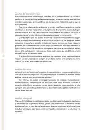 97
Análisis de funcionamiento
Este análisis se refiere al estudio que considera, en un proceso técnico o el uso de un
producto, la identificación de las fuentes de energía y su transformación para la activa-
ción de mecanismos y la interacción de sus componentes mediante la cual se logra el
funcionamiento.
Cuando se relacionan los análisis de la función y del funcionamiento es posible
identificar, en diversos mecanismos, el cumplimiento de una misma función. Esto per-
mite caracterizar, a su vez, las condiciones particulares de su actividad, así como la
ejecución de una función idéntica con bases diferentes de funcionamiento.
Cuando el propósito del análisis es conocer y explicar cómo contribuyen las par-
tes de un objeto al cumplimiento de la función de un producto, se denomina análisis
estructural funcional y es aplicable en todos los objetos técnicos con dos o más com-
ponentes, los cuales tienen una función propia y la interacción entre ellos determina la
función del conjunto. Por ejemplo, en una mesa se identifican al mismo tiempo las fun-
ciones de la parte superior y de cada una de las cuatro patas que posibilitan la función
del todo, al cual se denomina mesa.
El análisis técnico consiste en examinar los materiales y sus características en
relación con las funciones que cumplen en un objeto técnico –por ejemplo, una herra-
mienta– y, a la vez, analizar éste y sus funciones.
Análisis de costos
Así se denomina el estudio de los gastos de operación de un proceso para la elabora-
ción de un producto; implica los cálculos para conocer la inversión en materias primas,
energía, mano de obra, administración, etcétera.
Con este tipo de análisis se conocen los costos de embalaje, mercadotecnia y
comercialización y distribución de los productos, entre otros; asimismo, considera la
duración del producto en relación con su precio, la relación costo-beneficio, el valor
agregado a los productos y el estudio de su desempeño como parte del ciclo de inno-
vación de los artículos.
Análisis relacional
El presente método se refiere al estudio de las condiciones contextuales de elaboración
y desempeño de un producto técnico, ya sea para perfeccionar su eficiencia o evitar
posibles daños a la naturaleza y las personas. Además, contribuye a la formación de
la cultura tecnológica para la prevención de impactos indeseables en la naturaleza y la
sociedad.
 