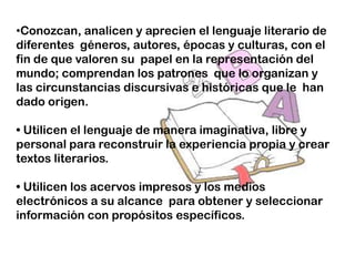 •Conozcan, analicen y aprecien el lenguaje literario de
diferentes géneros, autores, épocas y culturas, con el
fin de que valoren su papel en la representación del
mundo; comprendan los patrones que lo organizan y
las circunstancias discursivas e históricas que le han
dado origen.

• Utilicen el lenguaje de manera imaginativa, libre y
personal para reconstruir la experiencia propia y crear
textos literarios.

• Utilicen los acervos impresos y los medios
electrónicos a su alcance para obtener y seleccionar
información con propósitos específicos.
 