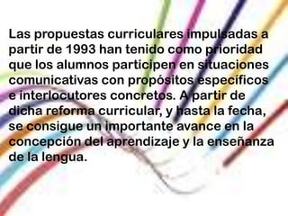 Las propuestas curriculares impulsadas a
partir de 1993 han tenido como prioridad
que los alumnos participen en situaciones
comunicativas con propósitos específicos
e interlocutores concretos. A partir de
dicha reforma curricular, y hasta la fecha,
se consigue un importante avance en la
concepción del aprendizaje y la enseñanza
de la lengua.
 