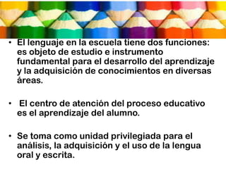 • El lenguaje en la escuela tiene dos funciones:
  es objeto de estudio e instrumento
  fundamental para el desarrollo del aprendizaje
  y la adquisición de conocimientos en diversas
  áreas.

• El centro de atención del proceso educativo
  es el aprendizaje del alumno.

• Se toma como unidad privilegiada para el
  análisis, la adquisición y el uso de la lengua
  oral y escrita.
 
