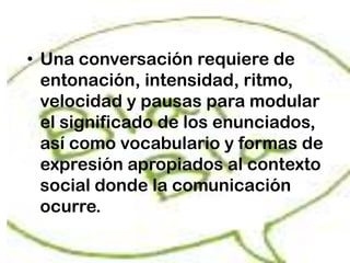 • Una conversación requiere de
  entonación, intensidad, ritmo,
  velocidad y pausas para modular
  el significado de los enunciados,
  así como vocabulario y formas de
  expresión apropiados al contexto
  social donde la comunicación
  ocurre.
 