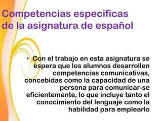 Competencias especificas
de la asignatura de español


     • Con el trabajo en esta asignatura se
       espera que los alumnos desarrollen
             competencias comunicativas,
    concebidas como la capacidad de una
                persona para comunicar-se
    eficientemente, lo que incluye tanto el
        conocimiento del lenguaje como la
                  habilidad para emplearlo
 