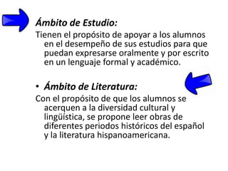 Ámbito de Estudio:
Tienen el propósito de apoyar a los alumnos
  en el desempeño de sus estudios para que
  puedan expresarse oralmente y por escrito
  en un lenguaje formal y académico.

• Ámbito de Literatura:
Con el propósito de que los alumnos se
  acerquen a la diversidad cultural y
  lingüística, se propone leer obras de
  diferentes periodos históricos del español
  y la literatura hispanoamericana.
 
