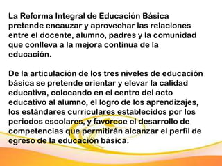 La Reforma Integral de Educación Básica
pretende encauzar y aprovechar las relaciones
entre el docente, alumno, padres y la comunidad
que conlleva a la mejora continua de la
educación.

De la articulación de los tres niveles de educación
básica se pretende orientar y elevar la calidad
educativa, colocando en el centro del acto
educativo al alumno, el logro de los aprendizajes,
los estándares curriculares establecidos por los
periodos escolares, y favorece el desarrollo de
competencias que permitirán alcanzar el perfil de
egreso de la educación básica.
 