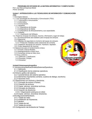 PROGRAMA DE ESTUDIOS DE LA MATERIA INFORMÁTICA Y COMPUTACIÓN I
Prof. José Manuel Espinosa Medel
Primer semestre

Unidad 1. INTRODUCCIÓN A LAS TECNOLOGÍAS DE INFORMACIÓN Y COMUNICACIÓN
(TIC)
1.1Conceptos básicos.
1.1.1 Las Tecnologías de información y Comunicación (TICs).
  1.1.1.1 Información y comunicación.
  1.1.1.2 Informática.
  1.1.1.3 Computación.
  1.1.2. Hardware.
    1.1.2.1 Dispositivos de Entrada.
    1.1.2.2 Dispositivos de Salida.
    1.1.2.3 Dispositivos de Almacenamiento y sus capacidades.
  1.1.3. Software.
    1.1.3.1 Clasificación del Software.
1.2. Preservar el equipo de cómputo, insumos, información y lugar de trabajo.
  1.2.1 Acondicionamiento del mobiliario para el equipo de cómputo
  1.2.2 Ergonomía.
  1.2.3. Medidas de seguridad en el entorno del equipo de cómputo.
    1.2.3.1 Protección instalada contra variaciones de corriente.
  1.2.4. Instalación del equipo de cómputo, impresora, regulador.
  1.2.5. Evitar desperdicio de insumos.
1.3 Operaciones para el mantenimiento al disco.
  1.3.1 Formato a discos flexibles.
  1.3.2 Desfragmentación al disco duro.
  1.3.3 Comprobar errores en disco duro.
  1.4 Virus y antivirus.
    1.4.1 Definición y clasificación.
    1.4.2 Escanear y limpiar.
    1.4.3 Actualizar.


Unidad2.Sistemaoperativográfico.
2.1IntroducciónyclasificacióndelosSistemasOperativos.
  2.1.1 Definición.
  2.1.2 Clasificación de los sistemas operativos.
2.2 Entorno gráfico del sistema.
  2.2.1 Características del sistema operativo.
  2.2.2 Elementos importantes (ventana, cuadros de dialogo, escritorio).
  2.2.3 Opciones inicio.
2.3 Operaciones con archivos y directorios.
  2.3.1 Concepto de archivo ó fichero.
  2.3.2 Creación de archivos.
  2.3.3 Copiar, eliminar, renombrar archivos.
  2.3.4 Concepto de directorio.
  2.3.5 Creación de directorios.
    2.3.5.1 Organización jerárquica en árbol.
  2.3.6 Copiar, eliminar, renombrar directorios.
2.4ConfiguracióndeHardware.
  2.4.1 Tarjeta de video.
  2.4.2 Instalación de impresoras.
  2.4.3 Modem.
  2.4.4 Tarjeta de red.
  2.4.5 Tarjeta de sonido.
2.5 Configuración del Ambiente de Trabajo

                                                                                1
 