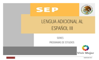 LENGUA ADICIONAL AL ESPAÑOL III




                                  LENGUA ADICIONAL AL
                                      ESPAÑOL III
                                           SERIES
                                     PROGRAMAS DE ESTUDIOS




        1                                                    DGB/DCA/02-2011
 