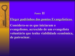 Ponto   II
Eleger padrinhos dos pontos Evangelísticos.
                            Evangelísticos
Considera-se os que iniciaram o
evangelismo, acrescido de um evangelista
voluntário que tenha viabilidade econômica,
de patrocinar.
 