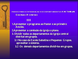 PASSO S PARA A IN TEGRAC AO D O S D EPARTAM EN TO S d as   Igrejas
    C entrais D istritais
               III
1.A presentar o programa ao Pastor e ao primeiro
     A ncião.
2.A presentar a comissão da igreja o plano.
3. Dividir todos os departamentos da Igreja central
     distrital em grupos.
   3.1 No caso da E scola Sabatina e Pequenos Grupos,
     aproveitar o sistema.
    3.2 Os demais departamentos dividi-los em grupos.
 