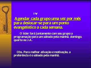 IV
 A gendar cada grupo uma vez por mês
para deslocar-se para um ponto
evangelístico a cada semana.
    O líder fará juntamente com seu grupo a
programação para um sábado pela manhã, domingo,
quarta ou J.A .


  Obs. Para melhor ativação e motivação, a
preferência é o sábado pela manhã.
 