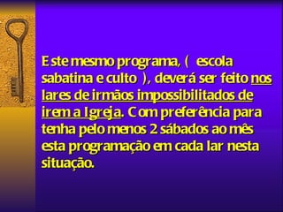 E ste mesmo programa, ( escola
sabatina e culto ), deverá ser feito nos
lares de irmãos impossibilitados de
irem a Igreja. C om preferência para
tenha pelo menos 2 sábados ao mês
esta programação em cada lar nesta
situação.
 