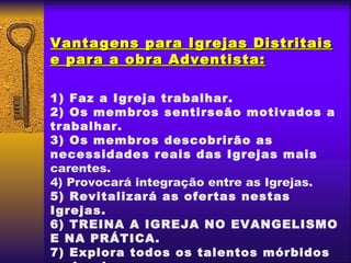 Vantagens para Igrejas Distritais
e para a obra Adventista:

1) Faz a Igreja trabalhar.
2) Os membros sentirseão motivados a
trabalhar.
3) Os membros descobrirão as
necessidades reais das Igrejas mais
carentes.
4) Provocará integração entre as Igrejas.
5) Revitalizará as ofertas nestas
Igrejas.
6) TREINA A IGREJA NO EVANGELISMO
E NA PRÁTICA.
7) Explora todos os talentos mórbidos
 