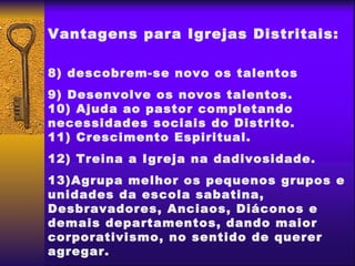 Vantagens para Igrejas Distritais:

8) descobrem-se novo os talentos
9) Desenvolve os novos talentos.
10) Ajuda ao pastor completando
necessidades sociais do Distrito.
11) Crescimento Espiritual.
12) Treina a Igreja na dadivosidade.
13)Agrupa melhor os pequenos grupos e
unidades da escola sabatina,
Desbravadores, Anciaos, Diáconos e
demais departamentos, dando maior
corporativismo, no sentido de querer
agregar.
 