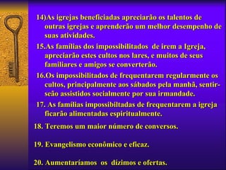 14)As igrejas beneficiadas apreciarão os talentos de
   outras igrejas e aprenderão um melhor desempenho de
   suas atividades.
15.As famílias dos impossibilitados de irem a Igreja,
   apreciarão estes cultos nos lares, e muitos de seus
   familiares e amigos se converterão.
16.Os impossibilitados de frequentarem regularmente os
   cultos, principalmente aos sábados pela manhã, sentir-
   seão assistidos socialmente por sua irmandade.
17. As famílias impossibiltadas de frequentarem a igreja
   ficarão alimentadas espiritualmente.
18. Teremos um maior número de conversos.

19. Evangelismo econômico e eficaz.

20. Aumentaríamos os dízimos e ofertas.
 