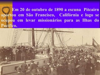Em 20 de outubro de 1890 a escuna Pitcairn
aportou em São Francisco, Califórnia e logo se
ocupou em levar missionários para as Ilhas do
Pacífico.
 