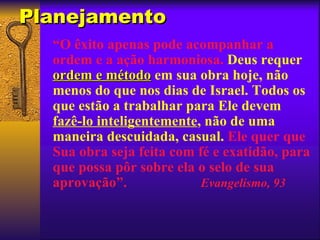 Planejamento
  “O êxito apenas pode acompanhar a
  ordem e a ação harmoniosa. Deus requer
  ordem e método em sua obra hoje, não
  menos do que nos dias de Israel. Todos os
  que estão a trabalhar para Ele devem
  fazê-lo inteligentemente, não de uma
  maneira descuidada, casual. Ele quer que
  Sua obra seja feita com fé e exatidão, para
  que possa pôr sobre ela o selo de sua
  aprovação”.              Evangelismo, 93
 