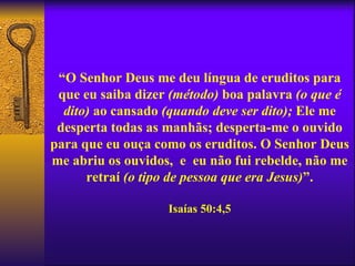 “O Senhor Deus me deu língua de eruditos para
 que eu saiba dizer (método) boa palavra (o que é
  dito) ao cansado (quando deve ser dito); Ele me
 desperta todas as manhãs; desperta-me o ouvido
para que eu ouça como os eruditos. O Senhor Deus
me abriu os ouvidos, e eu não fui rebelde, não me
      retraí (o tipo de pessoa que era Jesus)”.

                   Isaías 50:4,5
 