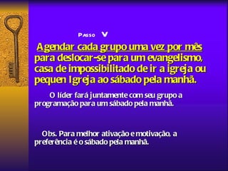 V
            Passo
 A gendar cada grupo uma vez por mês
para deslocar-se para um evangelismo,
casa de impossibilitado de ir a igreja ou
pequen Igreja ao sábado pela manhã.
    O líder fará juntamente com seu grupo a
programação para um sábado pela manhã.


  Obs. Para melhor ativação e motivação, a
preferência é o sábado pela manhã.
 