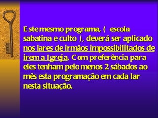 E ste mesmo programa, ( escola
sabatina e culto ), deverá ser aplicado
nos lares de irmãos impossibilitados de
irem a Igreja. C om preferência para
eles tenham pelo menos 2 sábados ao
mês esta programação em cada lar
nesta situação.
 