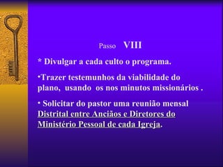 Passo   VIII
* Divulgar a cada culto o programa.
•Trazer testemunhos da viabilidade do
plano, usando os nos minutos missionários .
• Solicitar do pastor uma reunião mensal
Distrital entre Anciãos e Diretores do
Ministério Pessoal de cada Igreja.
                            Igreja
 