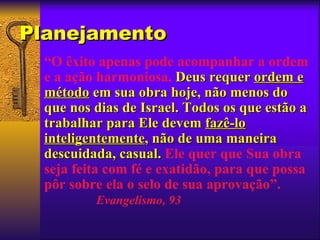 Planejamento
 “O êxito apenas pode acompanhar a ordem
 e a ação harmoniosa. Deus requer ordem e
 método em sua obra hoje, não menos do
 que nos dias de Israel. Todos os que estão a
 trabalhar para Ele devem fazê-lo
 inteligentemente, não de uma maneira
 descuidada, casual. Ele quer que Sua obra
 seja feita com fé e exatidão, para que possa
 pôr sobre ela o selo de sua aprovação”.
         Evangelismo, 93
 