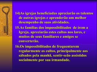 14)As igrejas beneficiadas apreciarão os talentos
  de outras igrejas e aprenderão um melhor
  desempenho de suas atividades.
15.As famílias dos impossibilitados de irem a
  Igreja, apreciarão estes cultos nos lares, e
  muitos de seus familiares e amigos se
  converterão.
16.Os impossibilitados de frequentarem
  regularmente os cultos, principalmente aos
  sábados pela manhã, sentir-seão assistidos
  socialmente por sua irmandade.
 