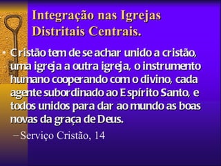 Integração nas Igrejas
      Distritais Centrais.
• C ristão tem de se achar unido a cristão,
  uma igreja a outra igreja, o instrumento
  humano cooperando com o divino, cada
  agente subordinado ao E spírito Santo, e
  todos unidos para dar ao mundo as boas
  novas da graça de Deus.
   – Serviço Cristão, 14
 