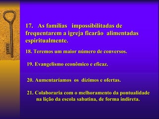 17. As famílias impossibilitadas de
frequentarem a igreja ficarão alimentadas
espiritualmente.
18. Teremos um maior número de conversos.

19. Evangelismo econômico e eficaz.


20. Aumentaríamos os dízimos e ofertas.

21. Colaboraria com o melhoramento da pontualidade
    na lição da escola sabatina, de forma indireta.
 
