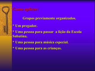 Como aplicar:

      Grupos previamente organizados.

* Um pregador.
* Uma pessoa para passar a lição da Escola
Sabatina.
* Uma pessoa para música especial.
* Uma pessoa para as crianças.
 