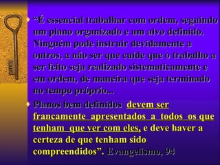♦ “É essencial trabalhar com ordem, seguindo
  um plano organizado e um alvo definido.
  Ninguém pode instruir devidamente a
  outros, a não ser que cuide que o trabalho a
  ser feito seja realizado sistematicamente e
  em ordem, de maneira que seja terminado
  no tempo próprio...
♦ Planos bem definidos devem ser
  francamente apresentados a todos os que
  tenham que ver com eles, e deve haver a
  certeza de que tenham sido
  compreendidos”. Evangelismo, 94
 