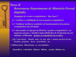 Passo II
  Reestruturar Departamento de Ministério Pessoal
  elegendo:
   elegendo
•     Promotor de eventos evangelísticos: Que fazer ?
    1.1 Verificar a viabilidade de novos pontos evangelísticos
    1.2 Viabilizar melhores condições de funcionamento dos pontos
       evangelísticos em atividade.
    1.3 Intermediar as Igrejas do Distrito e pontos evangelísticos e ou
       pequenas igrejas, e famílias impossibilitadas de frequentarem aos
       sábados verificando quanto ao calendário de eventos.
    1.4 2. Secretária: Reunir uma vez por mês e Anotar em livro de ata:
      decisões, projetos, alvos, ocorrências etc.
3. Bibliotecário: Dimensionar as necessidades,

    Quantificar e distribuir folhetos, Bíblias, estudos Bíblicos etc.
 