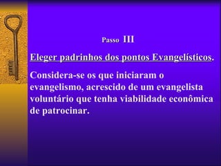 Passo   III
Eleger padrinhos dos pontos Evangelísticos.
                            Evangelísticos
Considera-se os que iniciaram o
evangelismo, acrescido de um evangelista
voluntário que tenha viabilidade econômica
de patrocinar.
 