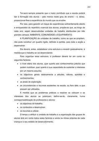 203
Ter-se-à sempre presente que o maior contributo que a escola poderá
dar à formação dos alunos – pelo menos neste grau de ensino – é, talvez,
proporcionar-lhes a experiência do mundo que os envolve.
Por isso, para garantir um leque de experiências suficientemente aberto
e enriquecedor do repertório vivencial dos alunos, propõe-se que, ao longo de
cada ano, sejam desenvolvidas unidades de trabalho distribuídas por três
grandes campos: AMBIENTE, COMUNIDADE e EQUIPAMENTO.
A PLANIFICAÇÃO de unidades de trabalho, como as que se propõem,
não pode constituir um quadro rígido, definido à partida, para toda a acção a
desenvolver.
Ela deverá, antes, estabelecer uma estrutura a revestir gradualmente, à
medida que o trabalho se vai desenrolando.
Para organizar essa estrutura, o professor deverá ter em conta os
seguintes factores:
•
•
•
•
•
•
•
o nível etário dos alunos, quer quanto aos conhecimentos prévios que
podem mobilizar, quer quanto à sua capacidade de sustentar o interesse
por um mesmo assunto;
os objectivos gerais relativamente a atitudes, valores, aptidões e
conhecimentos;
as áreas de exploração;
as circunstancias e recursos existentes na escola, ou fora dela, e que
possam ser utilizados.
À medida que os problemas práticos a resolver se colocam e os
interesses dos alunos se polarizam, definir-se-ão, claramente, numa
corresponsabilização de professores e alunos:
os objectivos do trabalho;
os conteúdos a desenvolver;
os recursos a utilizar.
O tempo a atribuir a unidade de trabalho e a organização dos grupos de
alunos terá em conta todos estes factores e ainda os ritmos próprios de cada
criança e o seu estádio de desenvolvimento.
 