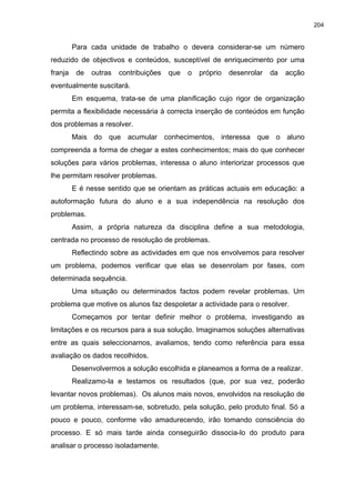 204
Para cada unidade de trabalho o devera considerar-se um número
reduzido de objectivos e conteúdos, susceptível de enriquecimento por uma
franja de outras contribuições que o próprio desenrolar da acção
eventualmente suscitará.
Em esquema, trata-se de uma planificação cujo rigor de organização
permita a flexibilidade necessária à correcta inserção de conteúdos em função
dos problemas a resolver.
Mais do que acumular conhecimentos, interessa que o aluno
compreenda a forma de chegar a estes conhecimentos; mais do que conhecer
soluções para vários problemas, interessa o aluno interiorizar processos que
lhe permitam resolver problemas.
E é nesse sentido que se orientam as práticas actuais em educação: a
autoformação futura do aluno e a sua independência na resolução dos
problemas.
Assim, a própria natureza da disciplina define a sua metodologia,
centrada no processo de resolução de problemas.
Reflectindo sobre as actividades em que nos envolvemos para resolver
um problema, podemos verificar que elas se desenrolam por fases, com
determinada sequência.
Uma situação ou determinados factos podem revelar problemas. Um
problema que motive os alunos faz despoletar a actividade para o resolver.
Começamos por tentar definir melhor o problema, investigando as
limitações e os recursos para a sua solução. Imaginamos soluções alternativas
entre as quais seleccionamos, avaliamos, tendo como referência para essa
avaliação os dados recolhidos.
Desenvolvermos a solução escolhida e planeamos a forma de a realizar.
Realizamo-la e testamos os resultados (que, por sua vez, poderão
levantar novos problemas). Os alunos mais novos, envolvidos na resolução de
um problema, interessam-se, sobretudo, pela solução, pelo produto final. Só a
pouco e pouco, conforme vão amadurecendo, irão tomando consciência do
processo. E só mais tarde ainda conseguirão dissocia-lo do produto para
analisar o processo isoladamente.
 