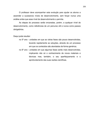 205
O professor deve acompanhar esta evolução para ajudar os alunos a
ascender a sucessivos níveis de desenvolvimento, sem forçar nunca uma
análise antes que esse nível de desenvolvimento o permita.
As etapas do processo serão encaradas, porém, a qualquer nível de
desenvolvimento, como referências de um percurso útil e nunca como passos
obrigatórios.
Daqui pode resultar:
no 5º ano - unidades em que as várias fases são pouco desenvolvidas,
levando rapidamente as soluções, através de um processo
em que os conteúdos são abordados de forma genérica;
no 6º ano - unidades em que algumas fases serão mais desenvolvidas,
implicando não só o conhecimento de novos materiais e
técnicas mas, também, o seu aperfeiçoamento e o
aprofundamento das suas razões científicas.
 