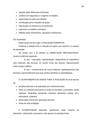 208
•
•
•
•
•
•
•
•
•
•
•
respeito pelas diferenças individuais;
cuidado com segurança e a higiene no trabalho;
organização do plano de trabalho;
contribuição para 0 trabalho de grupo;
intervenção na melhoria do envolvimento;
autonomia no trabalho individual.
reflexão sobre sentimentos, situações e fenómenos.
6.6- Expressão:
Neste campo só tem lugar a AVALIAÇÃO FORMATIVA.
Avalia-se a relação entre a intenção do sujeito que exprime e o produto
de expressão.
De acordo com o já referido na ORIENTAÇÃO METODOLÓGICA,
haverá incidências especiais:
5º ano - expressão, representação, alargamento da experiência
(dos materiais, das técnicas, do mundo vivido dos alunos), relacionamento
entre causas e efeitos;
6º ano – conhecimento de novos materiais, aperfeiçoamento das
técnicas e aprofundamento das suas razões científicas e metodológicas.
O LEVANTAMENTO DE DADOS PARA A AVALIAÇÃO far-se-à através
de:
produtos técnicos e de expressão (bi e tridimensionais);
todos os materiais arquivados ao longo do processo: enunciados, dados
(esboços. fotografias, esquemas, amostras, elementos verbais, etc.),
alternativas, projectos;
observação directa das operações técnicas;
fichas de auto-avaliação.
A CLASSIFICAÇÃO assentará, igualmente, neste conjunto de
elementos, valorizando o processo e não apenas os produtos finais.
 
