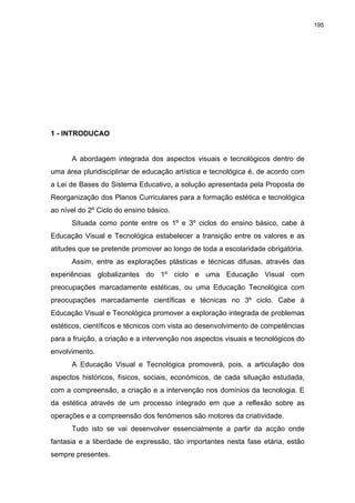 195
1 - INTRODUCAO
A abordagem integrada dos aspectos visuais e tecnológicos dentro de
uma área pluridisciplinar de educação artística e tecnológica é, de acordo com
a Lei de Bases do Sistema Educativo, a solução apresentada pela Proposta de
Reorganização dos Planos Curriculares para a formação estética e tecnológica
ao nível do 2º Ciclo do ensino básico.
Situada como ponte entre os 1º e 3º ciclos do ensino básico, cabe à
Educação Visual e Tecnológica estabelecer a transição entre os valores e as
atitudes que se pretende promover ao longo de toda a escolaridade obrigatória.
Assim, entre as explorações plásticas e técnicas difusas, através das
experiências globalizantes do 1º ciclo e uma Educação Visual com
preocupações marcadamente estéticas, ou uma Educação Tecnológica com
preocupações marcadamente científicas e técnicas no 3º ciclo. Cabe à
Educação Visual e Tecnológica promover a exploração integrada de problemas
estéticos, científicos e técnicos com vista ao desenvolvimento de competências
para a fruição, a criação e a intervenção nos aspectos visuais e tecnológicos do
envolvimento.
A Educação Visual e Tecnológica promoverá, pois, a articulação dos
aspectos históricos, físicos, sociais, económicos, de cada situação estudada,
com a compreensão, a criação e a intervenção nos domínios da tecnologia. E
da estética através de um processo integrado em que a reflexão sobre as
operações e a compreensão dos fenómenos são motores da criatividade.
Tudo isto se vai desenvolver essencialmente a partir da acção onde
fantasia e a liberdade de expressão, tão importantes nesta fase etária, estão
sempre presentes.
 