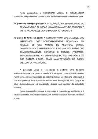 196
Nesta perspectiva, a EDUCAÇÃO VISUAL E TECNOLÓGICA
contribuirá, conjuntamente com as outras disciplinas e áreas curriculares, para:
no plano da formação pessoal, A INTEGRAÇÃO DA SENSIBILIDADE, DO
PENSAMENTO E DA ACÇÃO NUMA MESMA ATITUDE CRIADORA E
CRITICA COMO BASE DE VERDADEIRA AUTONOMIA, e
no plano da formação social, A ESTRUTURAÇAO DOS VALORES, DOS
INTERESSES, DOS COMPORTAMENTOS INDIVIDUAIS, EM
FUNÇÃO: DE UMA ATITUDE DE ABERTURA CRITICA,
COMPREENSIVA E INTERVENIENTE, E DE UMA SOCIEDADE QUE
DEMOCRATICAMENTE CONSTRÓI O FUTURO, PREZANDO,
SIMULTANEAMENTE, AS EXPRESSÕES DO SEU PASSADO E AS
DOS OUTROS POVOS, COMO MANIFESTAÇÕES DO PODER
CRIADOR DA HUMANIDADE.
A Educação Visual e Tecnológica é, portanto, uma disciplina
inteiramente nova, que parte da realidade prática para o conhecimento teórico,
numa perspectiva de integração do trabalho manual e do trabalho intelectual, e
que não pretende fazer formação artística nem formação técnica, porque se
situa deliberadamente na intersecção desses dois campos da actividade
humana.
Nessa intersecção, explora a expressão, a resolução de problemas e a
relação dialéctica indivíduo/sociedade, em termos de avaliar e decidir para criar
e fruir.
 