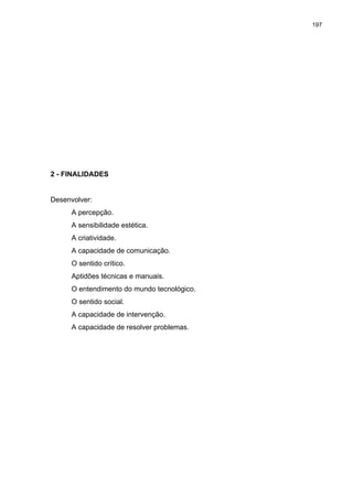 197
2 - FINALIDADES
Desenvolver:
A percepção.
A sensibilidade estética.
A criatividade.
A capacidade de comunicação.
O sentido crítico.
Aptidões técnicas e manuais.
O entendimento do mundo tecnológico.
O sentido social.
A capacidade de intervenção.
A capacidade de resolver problemas.
 