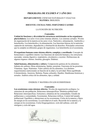 PROGRAMA DE EXÁMEN 4º 3 AÑO 2011
DEPARTAMENTO: CIENCIAS NATURALES Y EXACTAS
MATERIA: BIOLOGÍA
DOCENTE: CECILIA NOEL FERNÁNDEZ CASTRO
LA FUNCIÓN DE NUTRICIÓN
Contenidos
Unidad de funciones y diversidad de estructuras nutricionales en los organismos
pluricelulares. Los seres vivos como sistemas abiertos. Los sistemas cerrados. Niveles
de organización de la materia en los seres vivos. Nutrición y alimentación. Autótrofos y
heterótrofos. Los heterótrofos y la alimentación. Las funciones básicas de la nutrición:
captación de nutrientes, degradación y eliminación de desechos. Principales estructuras
que la cumplen en diferentes grupos de organismos. Los heterótrofos en el ecosistema.
El organismo humano como sistema abierto, complejo y coordinado. Concepto de
homeostasis o equilibrio interno. Las funciones de nutrición humana y las estructuras
asociadas: sistema digestivo, respiratorio, circulatorio y excretor. Disfunciones de
algunos órganos: riñones. Insulina, glucagón. Diabetes.
Salud humana, alimentación y cultura. Composición química de los alimentos:
hidratos de carbono, fibras alimentarias, lípidos, proteínas. Funciones de las proteínas.
Vitaminas. Agua. Nutrientes. Valor calórico de los alimentos. Los distintos
requerimientos nutricionales en función de la edad y la actividad. Dieta equilibrada.
Colesterolemia. Anorexia. Bulimia. Pautas culturales. Hambre. Hambrunas históricas y
actuales. Análisis crítico de los alimentos, tipo y calidad.
ENERGÍA Y MATERIA EN LOS ECOSISTEMAS
Contenidos
Los ecosistemas como sistemas abiertos. Niveles de organización ecológica. La
estructura de una población. Relaciones intraespecíficas. Dinámica poblacional.
Relaciones interespecíficas. Estructura y dinámica de las comunidades. Estudio de
poblaciones y comunidades. Ecosistemas. Relaciones tróficas. Control del tamaño
poblacional. Equilibrio y alteraciones en los ecosistemas. Ciclos de la materia y flujos
de energía en los ecosistemas. La actividad en el suelo. Recorrido de la materia y la
energía en los ecosistemas. Ciclos biogeoquímicos: ciclo del carbono, ciclo del
nitrógeno y ciclo del agua.
 