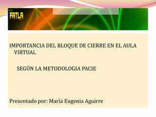 IMPORTANCIA DEL BLOQUE DE CIERRE EN EL AULA
  VIRTUAL

  SEGÚN LA METODOLOGIA PACIE




Presentado por: María Eugenia Aguirre
 