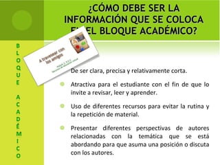 ¿CÓMO DEBE SER LA INFORMACIÓN QUE SE COLOCA EN EL BLOQUE ACADÉMICO? De ser clara, precisa y relativamente corta. Atractiva para el estudiante con el fin de que lo invite a revisar, leer y aprender. Uso de diferentes recursos para evitar la rutina y la repetición de material. Presentar diferentes perspectivas de autores relacionadas con la temática que se está abordando para que asuma una posición o discuta con los autores. 
