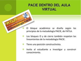 PACIE DENTRO DEL AULA VIRTUAL El bloque académico se diseña según los principios de la metodología PACIE, de FATLA. Los bloques O y de cierre también respetan los lineamientos de la metodología PACIE. Tiene una posición constructivista. Invita al estudiante a investigar y construir conocimiento. 