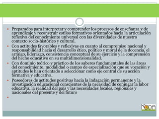 Preparados para interpretar y comprender los procesos de enseñanza y de aprendizaje y reconstruir estilos formativos orientados hacia la articulación reflexiva del conocimiento universal con las diversidades de nuestro contexto socio-histórico y cultural.Con actitudes favorables y reflexivas en cuanto al compromiso nacional y responsabilidad hacia el desarrollo ético, político y moral de la docencia, el arraigo, liderazgo, consistencia conceptual de su ejercicio y la comprensión del hecho educativo en su multidimensionalidad.Con dominio teórico y práctico de los saberes fundamentales de las áreas del conocimiento, modalidad o campo de especialización que su vocación y aptitudes le han orientado a seleccionar como eje central de su acción formativa y educativa.Poseedores de actitudes positivas hacia la indagación permanente y la investigación educacional conscientes de la necesidad de conjugar la labor educativa, la realidad del país y las necesidades locales, regionales y nacionales del presente y del futuro 