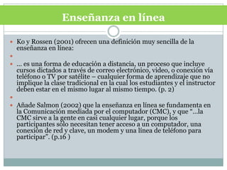 Enseñanza en línea Ko y Rossen (2001) ofrecen una definición muy sencilla de la enseñanza en línea: … es una forma de educación a distancia, un proceso que incluye cursos dictados a través de correo electrónico, video, o conexión vía teléfono o TV por satélite – cualquier forma de aprendizaje que no implique la clase tradicional en la cual los estudiantes y el instructor deben estar en el mismo lugar al mismo tiempo. (p. 2) Añade Salmon (2002) que la enseñanza en línea se fundamenta en la Comunicación mediada por el computador (CMC), y que “…la CMC sirve a la gente en casi cualquier lugar, porque los participantes sólo necesitan tener acceso a un computador, una conexión de red y clave, un modem y una línea de teléfono para participar”. (p.16 )