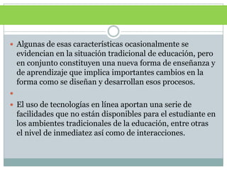 Algunas de esas características ocasionalmente se evidencian en la situación tradicional de educación, pero en conjunto constituyen una nueva forma de enseñanza y de aprendizaje que implica importantes cambios en la forma como se diseñan y desarrollan esos procesos. El uso de tecnologías en línea aportan una serie de facilidades que no están disponibles para el estudiante en los ambientes tradicionales de la educación, entre otras el nivel de inmediatez así como de interacciones.