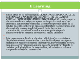 E LearningRuiz y otros en su publicación E-LEARNING: METODOLOGÍA DE ENSEÑANZA Y APLICACIÓN DE LAS TIC EN UN CAMPUS VIRTUAL COMPARTIDO INTERUNIVERSITARIO concluye que la elaboración de una asignatura para ser impartida de forma no presencial con soporte telemático y siempre siguiendo el fin de la calidad docente conlleva un proceso sistemático y estructurado que abarca desde la creación del sitio web hasta la gestión, comunicación y evaluación de los alumnos pasando por la elaboración de un material adecuado al medio utilizado. Este proceso complicado y laborioso al inicio ofrece ventajas no disponibles de otra manera tales como facilidad para incorporar materiales y recursos docentes interactivos, mayor libertad horaria para profesores y alumnos, amplía la oferta educativa y facilita el carácter multidisciplinar de los estudios y el trabajo en red o en equipos de trabajo no presenciales.
