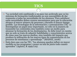 "La sociedad está cambiando a un paso tan acelerado que ya los sistemas de formación tradicionales no son susceptibles de dar respuesta a todas las necesidades de los alumnos. Para satisfacer estas necesidades deben crearse mecanismos para que la educación alcance al mayor número de personas y durante el mayor tiempo posible. Las tecnologías de la información y comunicación (TIC´s) desempeñan un papel muy importante, no sólo en la manera de transmitir los contenidos sino también como un medio para alcanzar la formación de los destinatarios. Se debe tener en cuenta que no solo se trata de adquirir habilidades y conocimientos acerca de cómo usar los nuevos medios, sino también del impacto que produce la utilización de los nuevos tipos de comunicación en los procesos de enseñanza y aprendizaje." (MADOZ, 2006)Está claro que con las TIC, “los alumnos pueden influir en mayor medida en sus programas y poner en tela de juicio todo cuanto aprenden” (Aparici, R 1999:179).TICS